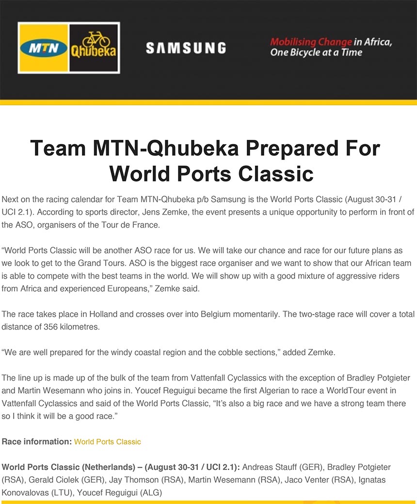 Team MTN-Qhubeka Prepared For
World Ports Classic
Next on the racing calendar for Team MTN-Qhubeka p/b Samsung is the World Ports Classic (August 30-31 /
UCI 2.1). According to sports director, Jens Zemke, the event presents a unique opportunity to perform in front of
the ASO, organisers of the Tour de France.
“World Ports Classic will be another ASO race for us. We will take our chance and race for our future plans as
we look to get to the Grand Tours. ASO is the biggest race organiser and we want to show that our African team
is able to compete with the best teams in the world. We will show up with a good mixture of aggressive riders
from Africa and experienced Europeans,” Zemke said.
The race takes place in Holland and crosses over into Belgium momentarily. The two-stage race will cover a total
distance of 356 kilometres.
“We are well prepared for the windy coastal region and the cobble sections,” added Zemke.
The line up is made up of the bulk of the team from Vattenfall Cyclassics with the exception of Bradley Potgieter
and Martin Wesemann who joins in. Youcef Reguigui became the first Algerian to race a WorldTour event in
Vattenfall Cyclassics and said of the World Ports Classic, “It’s also a big race and we have a strong team there
so I think it will be a good race.”
Race information: World Ports Classic
World